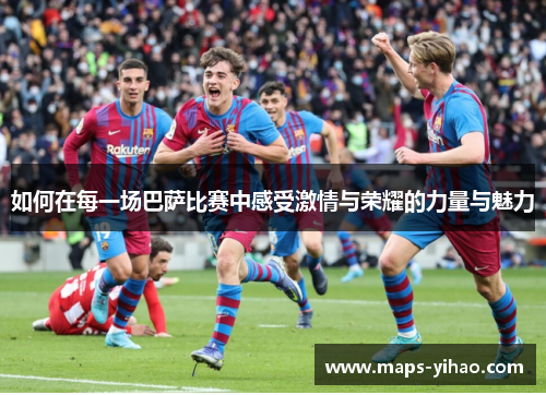 如何在每一场巴萨比赛中感受激情与荣耀的力量与魅力