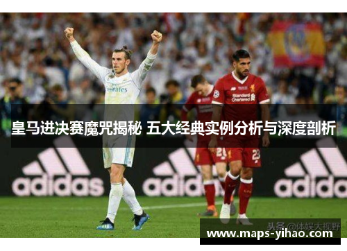 皇马进决赛魔咒揭秘 五大经典实例分析与深度剖析