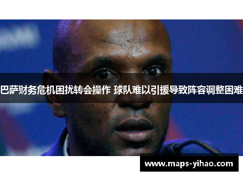 巴萨财务危机困扰转会操作 球队难以引援导致阵容调整困难