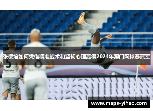 张德培如何凭借精准战术和坚韧心理赢得2024年澳门网球赛冠军