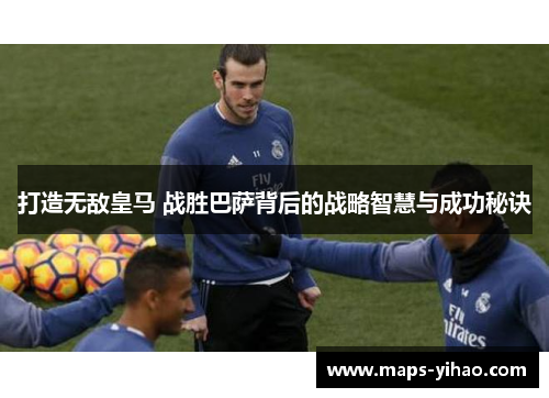 打造无敌皇马 战胜巴萨背后的战略智慧与成功秘诀